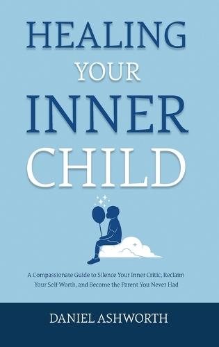 Healing Your Inner Child: A Compassionate Guide to Silence Your Inner Critic, Reclaim Your Self-Worth, and Become the Parent You Never Had