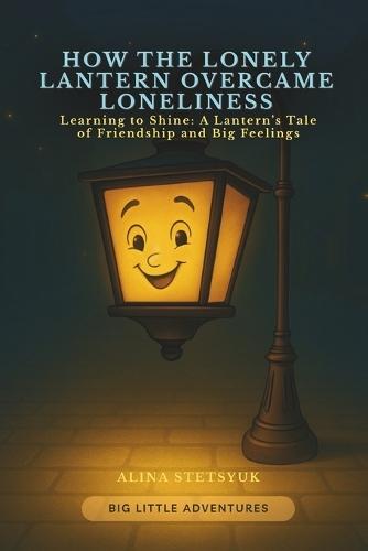 How the Lonely Lantern Overcame Loneliness: Learning to Shine: A Lantern's Tale of Friendship and Big Feelings