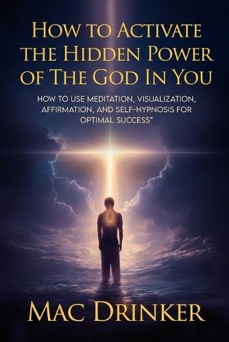 How to Activate The Hidden Power of God in You: How to use Meditation, Visualization, Affirmation, and Self-Hypnosis for Optimal Success