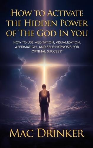 How to Activate The Hidden Power of God in You: How to use Meditation, Visualization, Affirmation, and Self-Hypnosis for Optimal Success