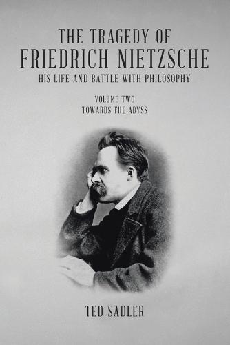 The Tragedy of Friedrich Nietzsche His Life and Battle With Philosophy: Volume Two Towards the Abyss