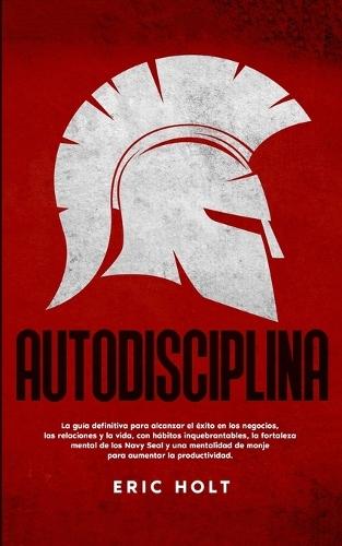 Autodisciplina: La guía definitiva para alcanzar el éxito en los negocios, las relaciones y la vida, con hábitos: inquebrantables, la fortaleza mental de los Navy Seal y una mentalid