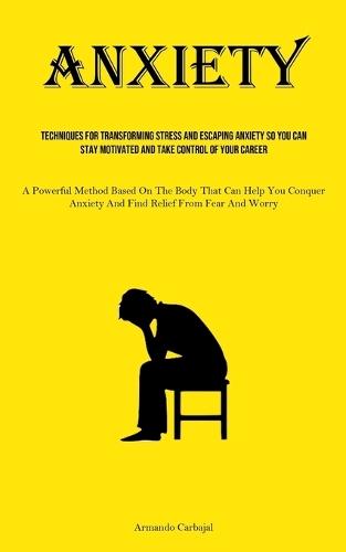 Anxiety: Techniques For Transforming Stress And Escaping Anxiety So You Can Stay Motivated And Take Control Of Your Career (A Powerful Method Based On The Body That Can Help You Conquer Anxiety And Find Relief From Fear And Worry)