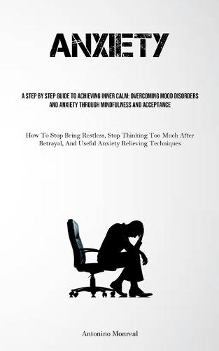 Anxiety: A Step By Step Guide To Achieving Inner Calm: Overcoming Mood Disorders And Anxiety Through Mindfulness And Acceptance (How To Stop Being Restless, Stop Thinking Too Much After Betrayal, And Useful Anxiety Relieving Techniques)