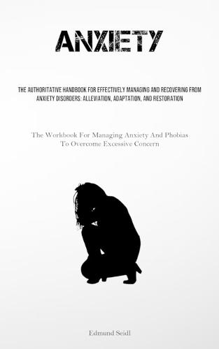 Anxiety: The Authoritative Handbook For Effectively Managing And Recovering From Anxiety Disorders: Alleviation, Adaptation, And Restoration (The Workbook For Managing Anxiety And Phobias To Overcome Excessive Concern)