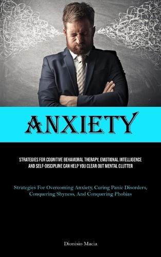 Anxiety: Strategies For Cognitive Behavioral Therapy, Emotional Intelligence, And Self-discipline Can Help You Clear Out Mental Clutter (Strategies For Overcoming Anxiety, Curing Panic Disorders, Conquering Shyness, And Conquering Phobias)