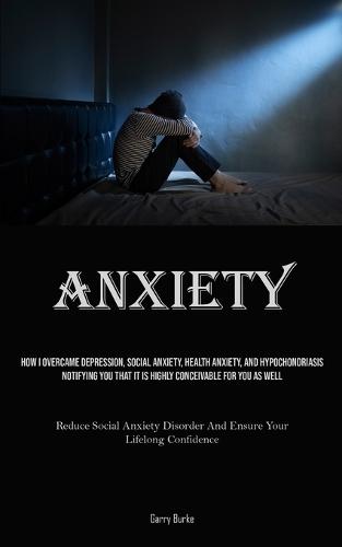 Anxiety: How I Overcame Depression, Social Anxiety, Health Anxiety, And Hypochondriasis, Notifying You That It Is Highly Conceivable For You As Well (Reduce Social Anxiety Disorder And Ensure Your Lifelong Confidence)