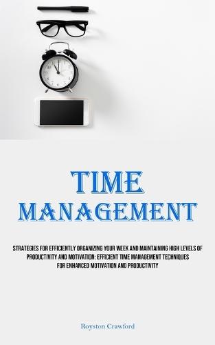 Time Management: Strategies For Efficiently Organizing Your Week And Maintaining High Levels Of Productivity And Motivation: Efficient Time Management Techniques For Enhanced Motivation And Productivity