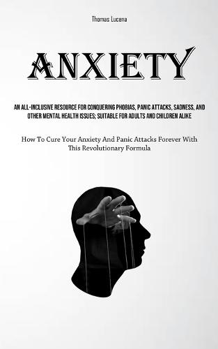 Anxiety: An All-Inclusive Resource For Conquering Phobias, Panic Attacks, Sadness, And Other Mental Health Issues; Suitable For Adults And Children Alike (How To Cure Your Anxiety And Panic Attacks Forever With This Revolutionary Formula)