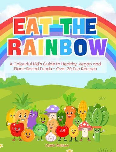 Eat the Rainbow - A Colourful Kid’s Guide to Healthy, Vegan, and Plant-Based Foods with Over 20 Fun Recipes