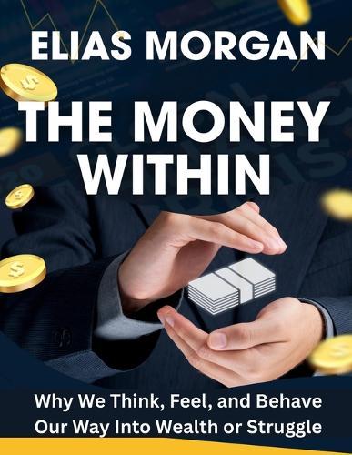 The Money Within: Why We Think, Feel, and Behave Our Way Into Wealth or Struggle