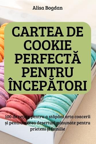 CARTEA DE COOKIE PERFECTĂ PENTRU INCEPĂTORI; 100 de rețete pentru a stăpani arta coacerii și pentru a crea deserturi minunate pentru prieteni și familie