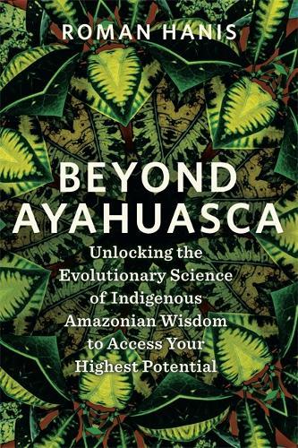 Beyond Ayahuasca: Unlocking the Evolutionary Science of Indigenous Amazonian Wisdom to Access Your Highest Potential