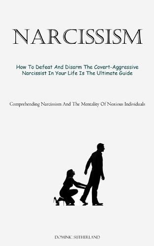 Narcissism: How To Defeat And Disarm The Covert-Aggressive Narcissist In Your Life Is The Ultimate Guide (Comprehending Narcissism And The Mentality Of Noxious Individuals)