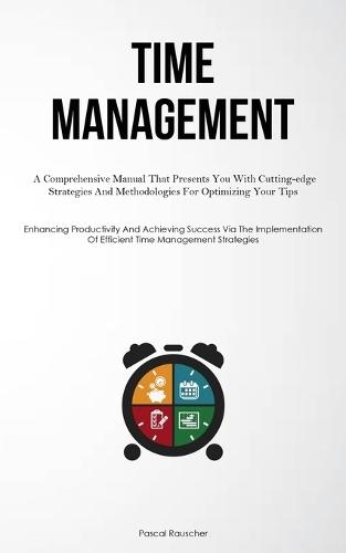 Time Management: A Comprehensive Manual That Presents You With Cutting-edge Strategies And Methodologies For Optimizing Your Tips (Enhancing Productivity And Achieving Success Via The Implementation Of Efficient Time Management Strategies)