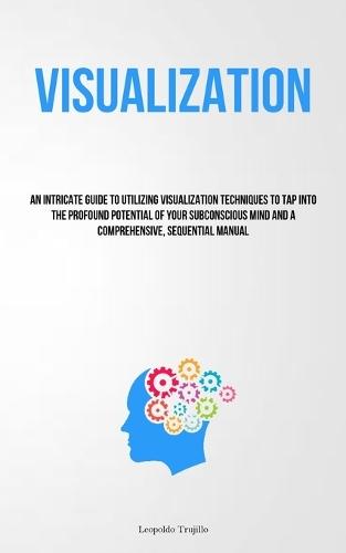 Visualization: An Intricate Guide To Utilizing Visualization Techniques To Tap Into The Profound Potential Of Your Subconscious Mind And A Comprehensive, Sequential Manual