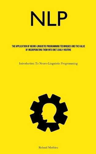 Nlp: The Application Of Neuro-Linguistic Programming Techniques And The Value Of Incorporating Them Into One's Daily Routine (Introduction To Neuro-Linguistic Programming)