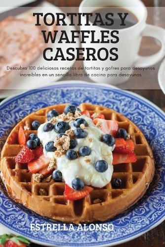 Tortitas Y Waffles Caseros: Descubra 100 deliciosas recetas de tortitas y gofres para desayunos increibles en un sencillo libro de cocina para desayunos