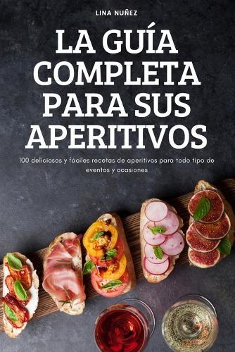 La Guía Completa Para Sus Aperitivos: 100 deliciosas y fáciles recetas de aperitivos para todo tipo de eventos y ocasiones