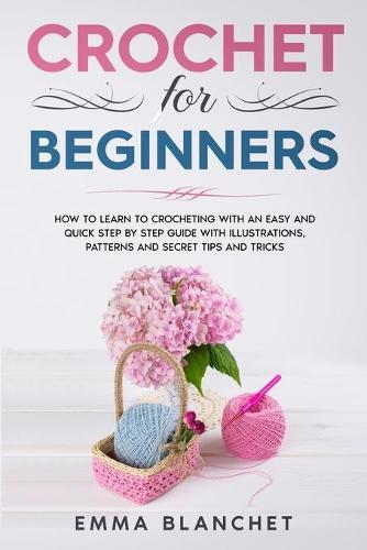 Crochet for Beginners: How to Learn to Crocheting with an Easy and Quick Step by Step Guide with Illustrations, Patterns and Secret Tips and Tricks