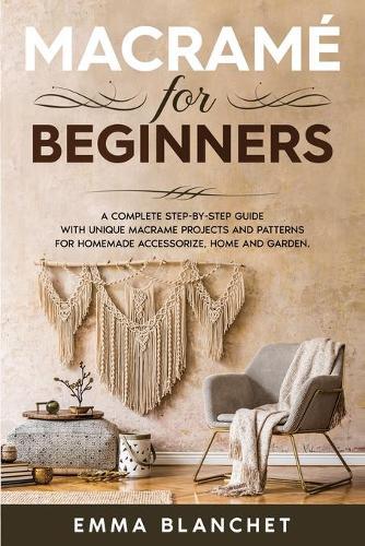 Macrame for Beginners: A Complete Step-By-Step Guide with Unique Macrame Projects and Patterns for Homemade Accessorize, Home and Garden