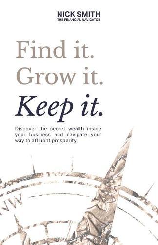 Find it. Grow it. Keep it.: Discover the secret wealth inside your business and navigate your way to affluent prosperity