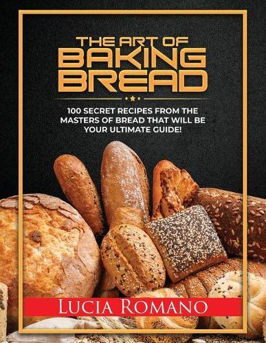 The Art of Baking Bread: 100 Secret Recipes from the Masters of Bread That Will Be Your Ultimate Guide!