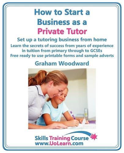 How to Start a Business as a Private Tutor - Set Up a Tutoring Business from Home: Learn the Secrets of Success from Years of Experience in Tuition from Primary Through to GCSEs - Free Ready to Use Printable Forms and Sample Adverts