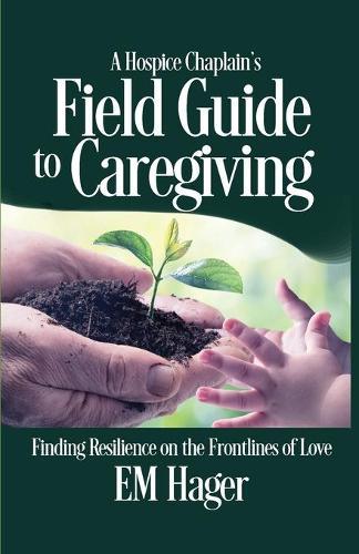 A Hospice Chaplain's Fieldguide to Caregiving: Finding Resilience on the Frontlines of Love