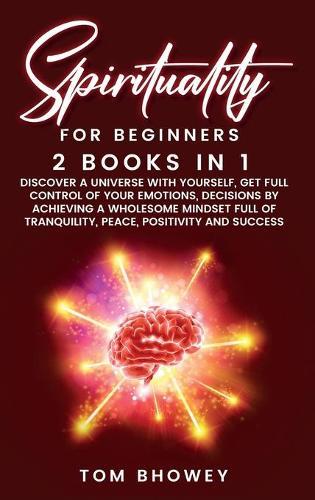Spirituality for beginners: 2 Books in 1: Discover a Universe with Yourself, Get Full Control of Your Emotions, Decisions by Achieving a Wholesome Mindset Full of Tranquility, Peace, Positivity and Success