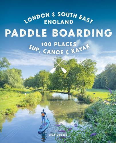 Paddle Boarding London & South East England: 100 Places to Sup, Canoe and Kayak from Sussex and Hampshire to Cambridge, London and Essex (Travel Guide)