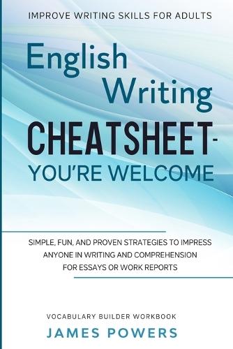 Improve Writing Skills for Adults: ENGLISH WRITING CHEATSHEET, YOU'RE WELCOME - Simple, Fun, and Proven Strategies To Impress Anyone In Writing and Comprehension For Essays or Work Reports (Vocabulary Builder Workbook)