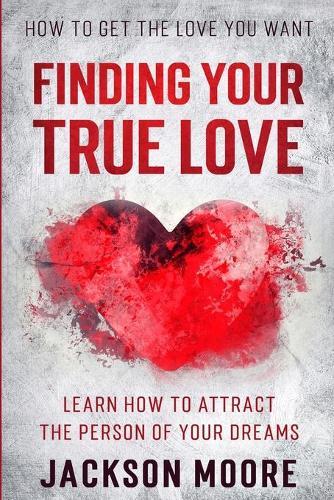 How To Get The Love You Want: Finding Your True Love - Learn How To Attract The Person Of Your Dreams