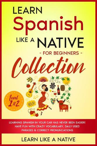 Learn Spanish Like a Native for Beginners Collection - Level 1 & 2: Learning Spanish in Your Car Has Never Been Easier! Have Fun with Crazy Vocabulary, Daily Used Phrases & Correct Pronunciations