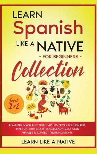 Learn Spanish Like a Native for Beginners Collection - Level 1 & 2: Learning Spanish in Your Car Has Never Been Easier! Have Fun with Crazy Vocabulary, Daily Used Phrases & Correct Pronunciations