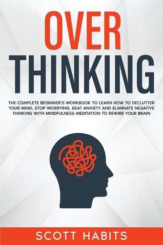 Overthinking: The Complete Beginner's Workbook To Learn How To Declutter Your Mind, Stop Worrying, Beat Anxiety and Eliminate Negative Thinking with Mindfulness Meditation To Rewire Your Brain