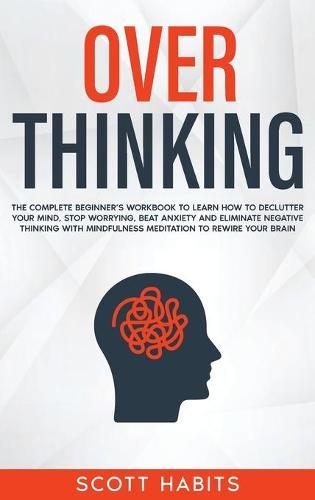 Overthinking: The Complete Beginner's Workbook To Learn How To Declutter Your Mind, Stop Worrying, Beat Anxiety and Eliminate Negative Thinking with Mindfulness Meditation To Rewire Your Brain