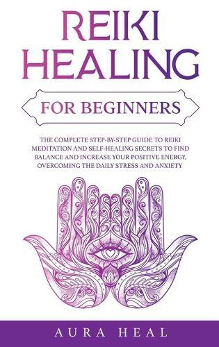 Reiki Healing for Beginners: The Complete Step-by-Step Guide to Reiki Meditation and Self-Healing Secrets to Find Balance and Increase your Positive Energy, Overcoming the Daily Stress and Anxiety
