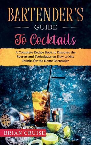 Bartender's Guide to Cocktails: A Complete Recipe Book to Discover the Secrets and Techniques on How to Mix Drinks for the Home Bartender