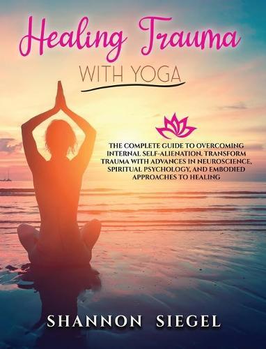 Healing Trauma with Yoga: The Complete Guide to Overcoming Internal Self-Alienation. Transform Trauma with Advances in Neuroscience, Spiritual Psychology, And Embodied Approaches to Healing