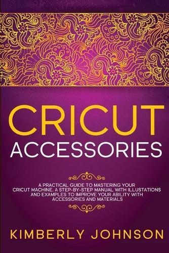 Cricut Accessories: A Practical Guide to Mastering Your Cricut Machine. A step-by-Step Manual with Illustations and Examples to Improve your Ability with Accessories and Materials