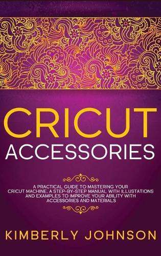 Cricut Accessories: A Practical Guide to Mastering Your Cricut Machine. A step-by-Step Manual with Illustations and Examples to Improve your Ability with Accessories and Materials