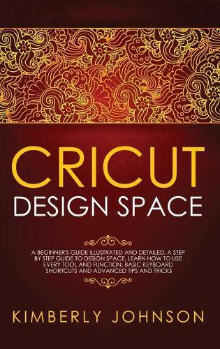 Cricut Design Space: A Beginner's Guide Illustrated and Detailed. A Step by Step Guide to Design Space. Learn How to Use every Tool and Function. Basic Keyboard Shortcuts and Advanced Tips and Tricks