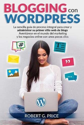 Blogging Con Wordpress: La sencilla guia de proceso integral para crear y administrar su primer sitio web de blogs - Aventurese en el mundo del marketing y los negocios online con unos pocos clics