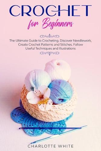 Crochet for Beginners: The Ultimate Guide to Crocheting. Discover Needlework, Create Crochet Patterns and Stitches Follow Useful Techniques and Illustrations.
