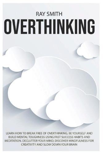 Overthinking: Learn How to Break Free of Overthinking, Be Yourself and Build Mental Toughness Using Fast Success Habits and Meditation. Declutter Your Mind, Discover Mindfulness for Creativity and Slow Down Your Brain