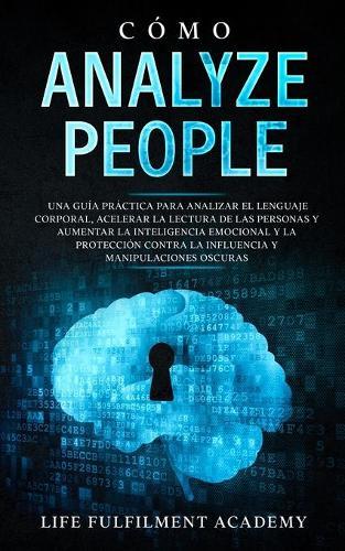 Cómo analizar a las personas: Una guía práctica para analizar el lenguaje corporal, acelerar la lectura de las personas y aumentar la inteligencia emocional y la protección contra la influencia y manipulaciones oscuras.