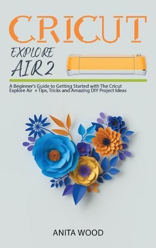 Cricut Explore Air 2: A Beginner's Guide to Getting Started with the Cricut Explore Air + Amazing DIY Project + Tips and Tricks