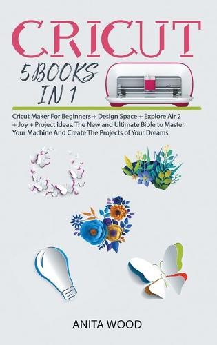 Cricut 5 Books in 1: Cricut Maker for Beginner +Design Space + Explore Air 2 +Joy +Project Ideas. The New and Ultimate Bible to Master Your Machine and Create the Projects of Your Dreams