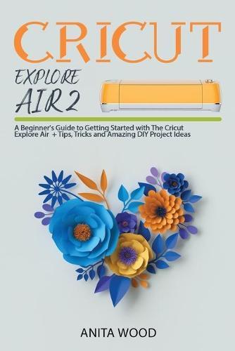 Cricut Explore Air 2: A Beginner's Guide to Getting Started with the Cricut Explore Air + Amazing DIY Project + Tips and Tricks